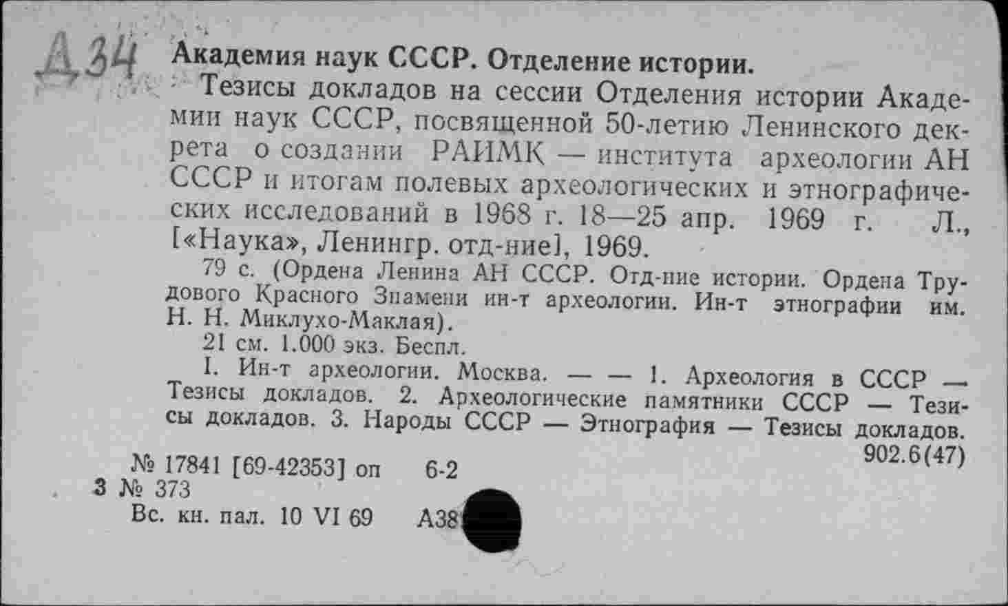 ﻿Академия наук СССР. Отделение истории.
Тезисы докладов на сессии Отделения истории Академии наук СССР, посвященной 50-летию Ленинского декрета о создании РАИМК — института археологии АН СССР и итогам полевых археологических и этнографических исследований в 1968 г. 18—25 апр. 1969 г. Л., [«Наука», Ленингр. отд-ние], 1969.
79 с. (Ордена Ленина АН СССР. Отд-ние истории. Ордена Трудового Красного Знамени ин-т археологии. Ин-т этнографии им. H. Н. Миклухо-АІаклая).
21 см. 1.000 экз. Беспл.
1. Ин-т археологии. Москва.-----1. Археология в СССР —
Тезисы докладов. 2. Археологические памятники СССР — Тезисы докладов. 3. Народы СССР — Этнография — Тезисы докладов.
902.6(47) № 17841 [69-42353] оп 6-2
3 № 373
Вс. кн. пал. 10 VI 69	А38^^В